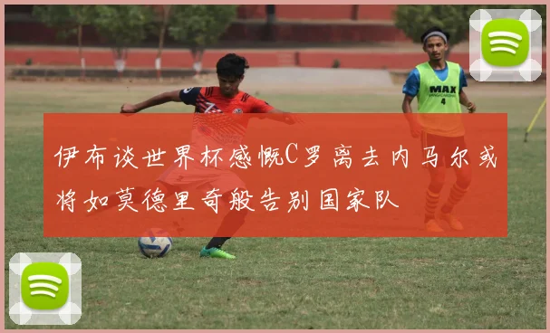 伊布谈世界杯感慨C罗离去内马尔或将如莫德里奇般告别国家队