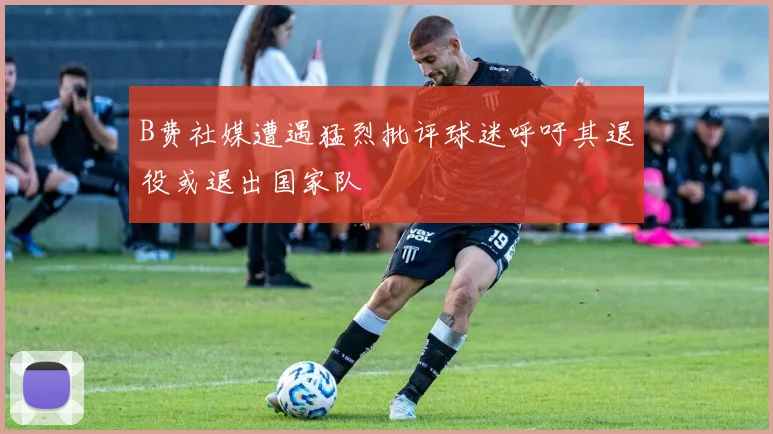 B费社媒遭遇猛烈批评球迷呼吁其退役或退出国家队