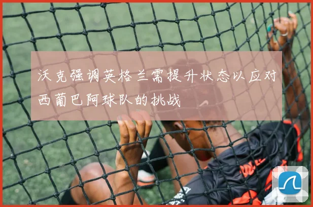 沃克强调英格兰需提升状态以应对西葡巴阿球队的挑战